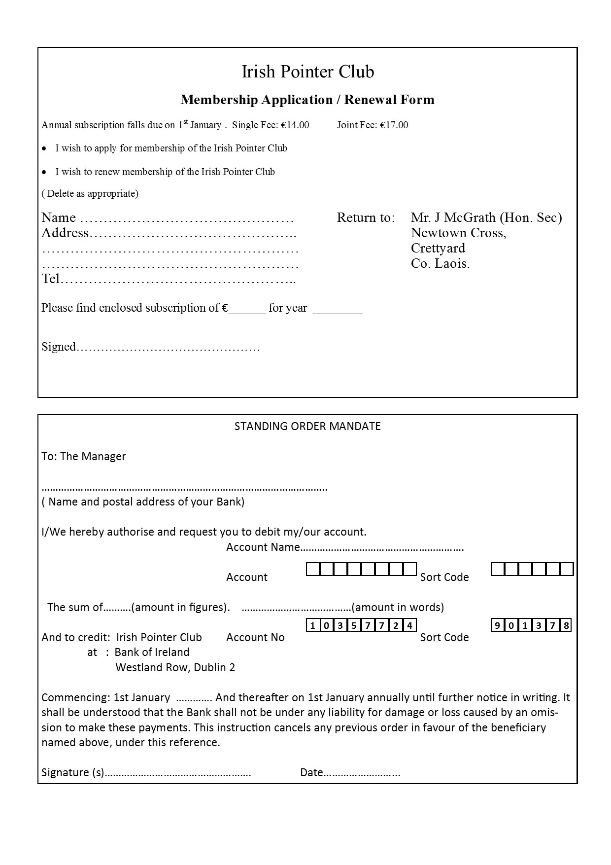 Text Box: Irish Pointer ClubMembership Application / Renewal FormAnnual subscription falls due on 1st January .  Single Fee: �14.00	Joint Fee: �17.00I wish to apply for membership of the Irish Pointer Club								I wish to renew membership of the Irish Pointer Club( Delete as appropriate)Name ���������������		Return to:	Mrs. S. Brophy (Hon. Sec)Address��������������..				Floodhall,������������������			Knocktopher,������������������			Co. Kilkenny.Tel����������������..Please find enclosed subscription of �______ for year  ________Signed���������������