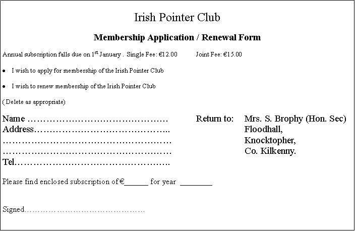 Text Box: Irish Pointer ClubMembership Application / Renewal FormAnnual subscription falls due on 1st January .  Single Fee: �12.00	Joint Fee: �15.00I wish to apply for membership of the Irish Pointer Club								I wish to renew membership of the Irish Pointer Club( Delete as appropriate)Name ���������������		Return to:	Mrs. S. Brophy (Hon. Sec)Address��������������..				Floodhall,������������������			Knocktopher,������������������			Co. Kilkenny.Tel����������������..Please find enclosed subscription of �______ for year  ________Signed���������������