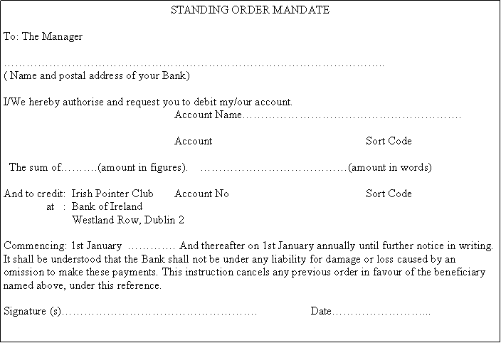Text Box: STANDING ORDER MANDATETo: The Manager���������������������������������..( Name and postal address of your Bank)I/We hereby authorise and request you to debit my/our account.					Account Name�������������������.					Account No                                                Sort Code   The sum of���.(amount in figures).    �������������(amount in words)And to credit:  Irish Pointer Club	Account No                                                Sort Code 	   at   :  Bank of Ireland		Westland Row, Dublin 2Commencing: 1st January  ����. And thereafter on 1st January annually until further notice in writing. It shall be understood that the Bank shall not be under any liability for damage or loss caused by an omission to make these payments. This instruction cancels any previous order in favour of the beneficiary named above, under this reference.Signature (s)�����������������.		Date��������...